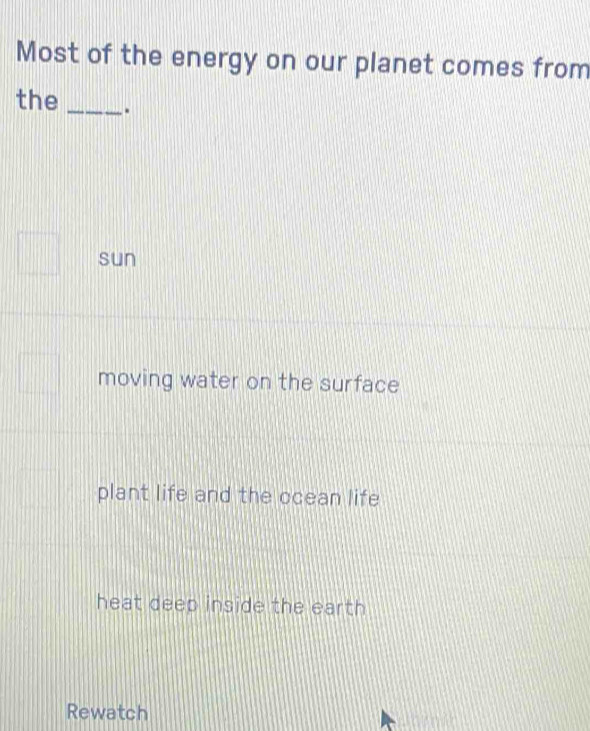 Most of the energy on our planet comes from
the _.
sun
moving water on the surface
plant life and the ocean life
heat deep inside the earth 
Rewatch