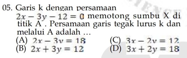 Garis k dengan persamaan
2x-3y-12=0 memotong sumbu X di
titik A. Persamaan garis tegak lurus k dan
melalui A adalah …
(A) 2x-3y=18 (C) 3x-2y=12
(B) 2x+3y=12 (D) 3x+2y=18