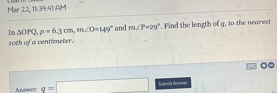 Mar 22, 11:39:41 AM 
In △ OPQ, p=6.3cm, m∠ O=149° and m∠ P=29°. Find the length of q, to the nearest
10th of a centimeter. 
Answer: q=□ Submit Answer