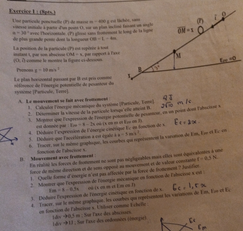 (8pts.)
Une partícule ponctuelle (P) de masse m=400
vitesse initiale à partir d'un noint O, sur un plan incliné faisant un angle
a=30° avec l'horizontale. (P) glisse sans frottement le long de la ligne
de plus grande pente dont la longueur OB=L=4m
La position de la particule (P) est repérée à tout
instant t, par son abscisse OM=x , par rapport à l'axe
(0;i) comme le montre la figure ci-dessous.
Prenons g=10m/s^2.
Le plan horizontal passant par B est pris comme
référence de l'énergie potentielle de pesanteur du
système [Particule, Terre].
A. Le mouvement se fait avec frottement :
1. Calculer l'énergie mécanique du système [Particule, Terre].
2. Déterminer la vitesse de la particule lorsqu'elle atteint B
3. Montrer que l'expression de l'énergie potentielle de pesanteur, en un point dont l'abscisse x
est donnée par : E_PP=8-2x où (x en m et Eg en J).
4. Déduire l'expression de l'énergie cinétique Ec en fonction de x
5. Déduire que l'accélération a est égale à a=5m/s^2.
6. Tracer, sur le même graphique, les courbes qui représentent la variation de Em, Es et Éc en
fonction de l'abscisse x.
B. Mouvement avec frottement :
En réalité les forces de frottement ne sont pas négligeables mais elles sont équiv ne
force de même direction et de sens opposé au mouvement et de valeur constante f=0.5N.
1. Quelle forme d'énergie n'est pas affectée par la force de frottement ? Justifier.
2. Montrer que l'expression de l'énergie mécanique en fonction de l'abscisse x est :
Em=8-0.5x où (x en m et Em en J)
3. Déduire l'expression de l'énergie cinétique en fonction de x.
4. Tracer, sur le même graphique, les courbes qui représentent les variations de Em, E≠ et Ec
en fonction de l'abscisse x. Utiliser comme Echelle :
1div →0,5 m ; Sur l'axe des abscisses.
1div →1J ; Sur l'axe des ordonnées (énergie).