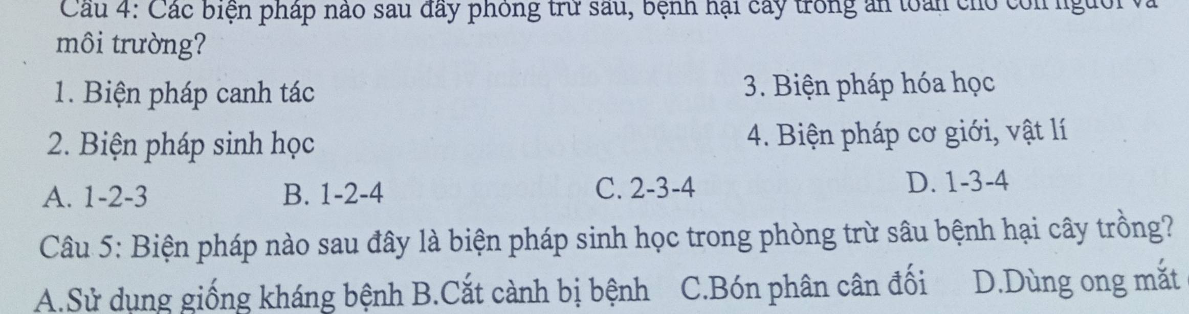 Các biện pháp nào sau đây phỏng trừ sau, bệnh hại cây trong ăn toàn cho còn người v.
môi trường?
1. Biện pháp canh tác 3. Biện pháp hóa học
2. Biện pháp sinh học 4. Biện pháp cơ giới, vật lí
A. 1 -2 -3 B. 1 -2 -4 C. 2 -3 -4 D. 1 -3 -4
Câu 5: Biện pháp nào sau đây là biện pháp sinh học trong phòng trừ sâu bệnh hại cây trồng?
A.Sử dụng giống kháng bệnh B.Cắt cành bị bệnh C.Bón phân cân đối D.Dùng ong mắt