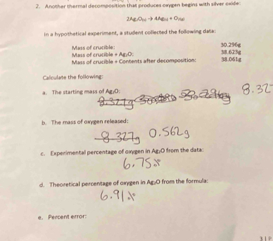 Another thermal decomposition that produces oxygen begins with silver oxide:
2Ag_7O_10to 4Ag_50+O_2(g)
in a hypothetical experiment, a student collected the following data: 
Mass of crucible 30.296g
Mass of crucible +Ag_1O
38.623g
Mass of crucible + Contents after decomposition: 38.061g
Calculate the following: 
a. The starting mass of Ag₂O : 
b. The mass of oxygen released: 
c. Experimental percentage of oxygen in Ag₂O from the data: 
d. Theoretical percentage of oxygen in Ag₂O from the formula: 
e. Percent error: 
3 1P