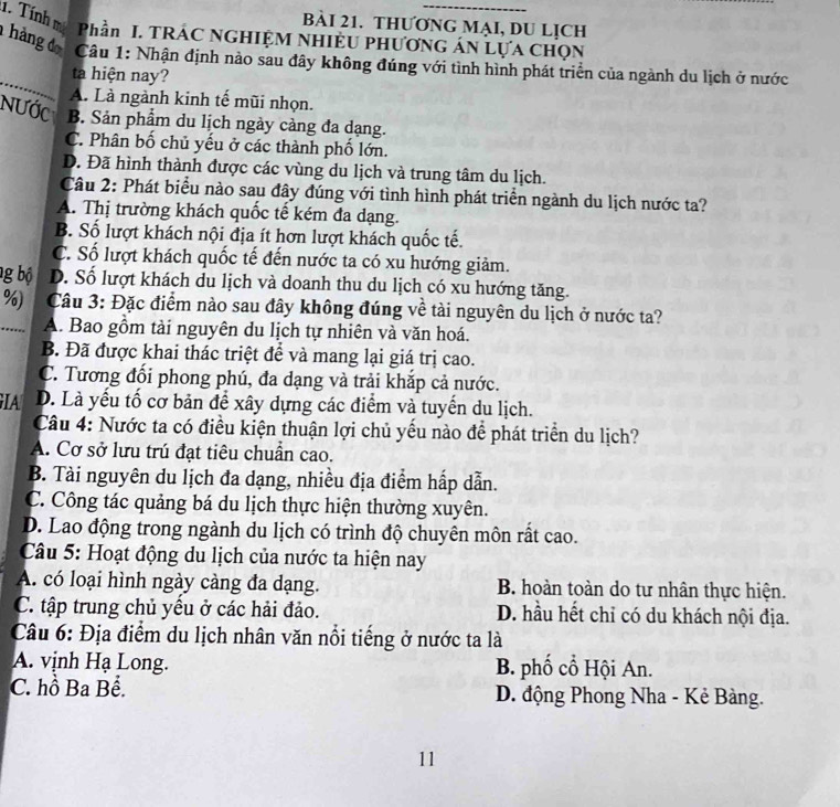 THƯƠNG MẠI, DU LỊCH
Phần I. TRÁC NGHIỆM NHIÈU PHƯƠNG ÁN LựA CHọN
_
hàng đ  Câu 1: Nhận định nào sau đây không đúng với tình hình phát triển của ngành du lịch ở nước
ta hiện nay?
A. Là ngành kinh tế mũi nhọn.
NƯớc B. Sản phẩm du lịch ngày càng đa dạng.
C. Phân bố chủ yếu ở các thành phố lớn.
D. Đã hình thành được các vùng du lịch và trung tâm du lịch.
Câu 2: Phát biểu nào sau đây đúng với tình hình phát triển ngành du lịch nước ta?
A. Thị trường khách quốc tế kém đa dạng.
B. Số lượt khách nội địa ít hơn lượt khách quốc tế.
C. Số lượt khách quốc tế đến nước ta có xu hướng giảm.
g bộ D. Số lượt khách du lịch và doanh thu du lịch có xu hướng tăng.
%)  Câu 3: Đặc điểm nào sau đây không đúng về tài nguyên du lịch ở nước ta?
_.. A. Bao gồm tài nguyên du lịch tự nhiên và văn hoá.
B. Đã được khai thác triệt để và mang lại giá trị cao.
C. Tương đối phong phú, đa dạng và trải khắp cả nước.
GIA D. Là yếu tố cơ bản để xây dựng các điểm và tuyến du lịch.
Câu 4: Nước ta có điều kiện thuận lợi chủ yếu nào để phát triển du lịch?
A. Cơ sở lưu trú đạt tiêu chuẩn cao.
B. Tài nguyên du lịch đa dạng, nhiều địa điểm hấp dẫn.
C. Công tác quảng bá du lịch thực hiện thường xuyên.
D. Lao động trong ngành du lịch có trình độ chuyên môn rất cao.
Câu 5: Hoạt động du lịch của nước ta hiện nay
A. có loại hình ngày càng đa dạng. B. hoàn toàn do tư nhân thực hiện.
C. tập trung chủ yều ở các hải đảo. D. hầu hết chỉ có du khách nội địa.
Câu 6: Địa điểm du lịch nhân văn nổi tiếng ở nước ta là
A. vịnh Hạ Long. B. phố cổ Hội An.
C. hồ Ba Bể. D. động Phong Nha - Kẻ Bàng.
11