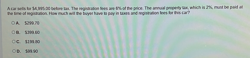 A car sells for $4,995.00 before tax. The registration fees are 6% of the price. The annual property tax, which is 2%, must be paid at
the time of registration. How much will the buyer have to pay in taxes and registration fees for this car?
A. $299.70
B. $399.60
C. $199.80
D. $99.90