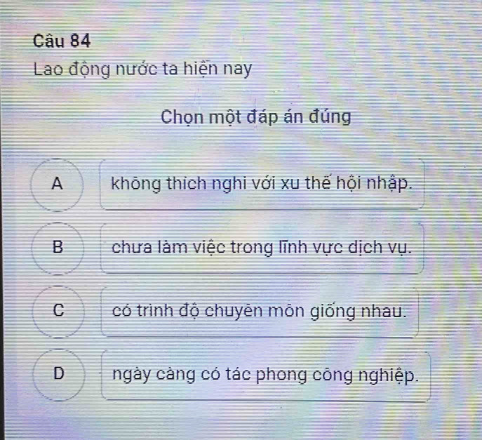 Lao động nước ta hiện nay
Chọn một đáp án đúng
A không thích nghi với xu thế hội nhập.
B chưa làm việc trong lĩnh vực dịch vụ.
C có trình độ chuyên môn giống nhau.
D ngày càng có tác phong công nghiệp.