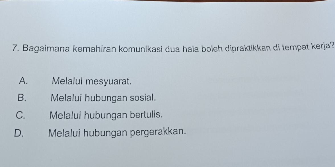 Bagaimana kemahiran komunikasi dua hala boleh dipraktikkan di tempat kerja?
A. Melalui mesyuarat.
B. Melalui hubungan sosial.
C. £ Melalui hubungan bertulis.
D. Melalui hubungan pergerakkan.