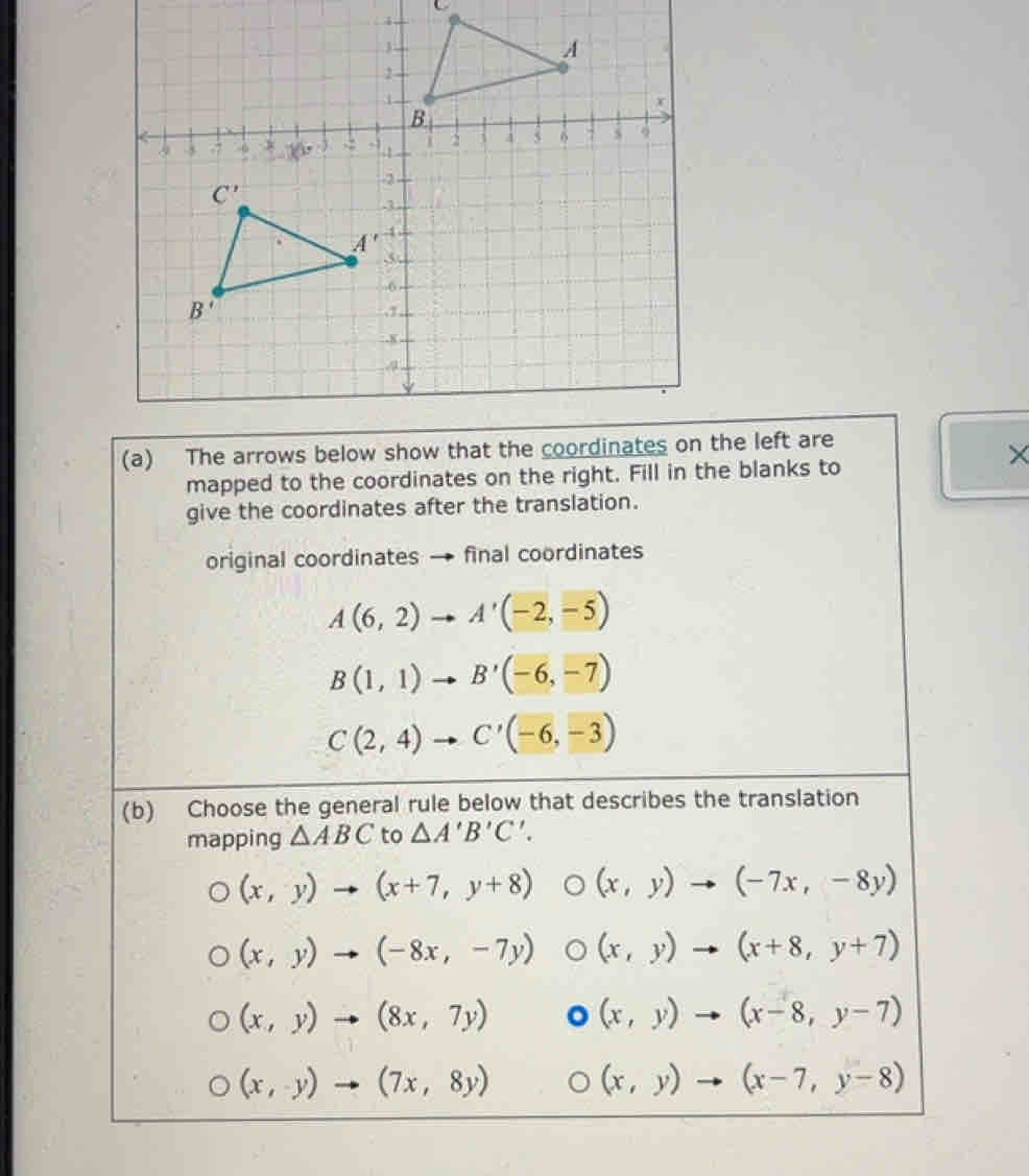 The arrows below show that the coordinates onthe left are
×
mapped to the coordinates on the right. Fill in the blanks to
give the coordinates after the translation.
original coordinates final coordinates
A(6,2)to A'(-2,-5)
B(1,1) to B'(-6,-7)
C(2,4)to C'(-6,-3)
(b) Choose the general rule below that describes the translation
mapping △ ABC to △ A'B'C'.
(x,y)to (x+7,y+8) (x,y)to (-7x,-8y)
(x,y)to (-8x,-7y) (x,y)to (x+8,y+7)
(x,y)to (8x,7y) (x,y)to (x-8,y-7)
(x,y)to (7x,8y)
(x,y)to (x-7,y-8)