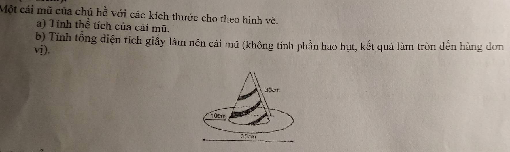 Một cái mũ của chú hề với các kích thước cho theo hình vẽ. 
a) Tính thể tích của cái mũ. 
b) Tính tổng diện tích giấy làm nên cái mũ (không tính phần hao hụt, kết quả làm tròn đến hàng đơn 
vị).
30cm
10cm
35cm