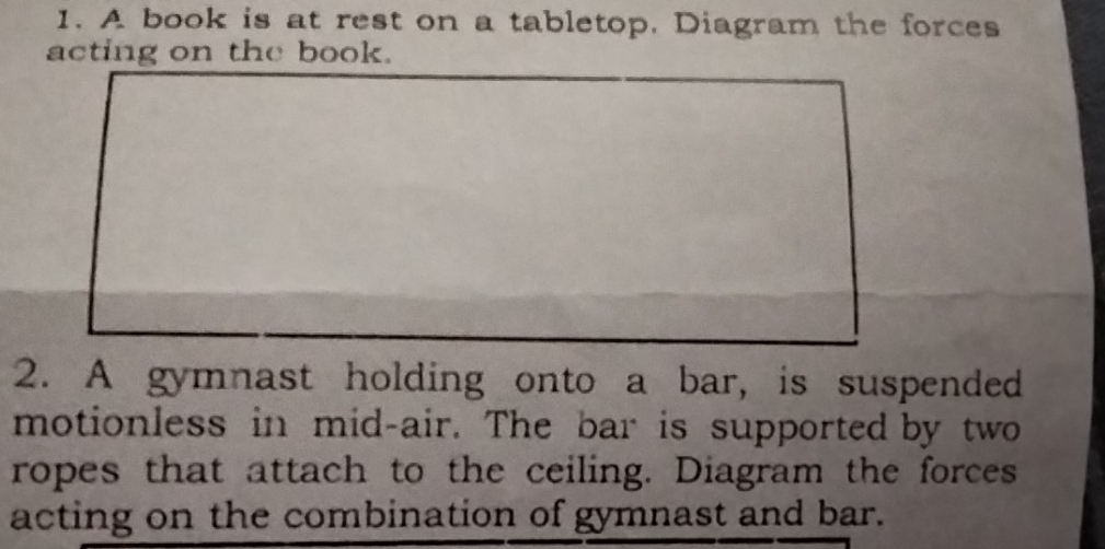 A book is at rest on a tabletop. Diagram the forces 
acting on the book. 
2. A gymnast holding onto a bar, is suspended 
motionless in mid-air. The bar is supported by two 
ropes that attach to the ceiling. Diagram the forces 
acting on the combination of gymnast and bar.