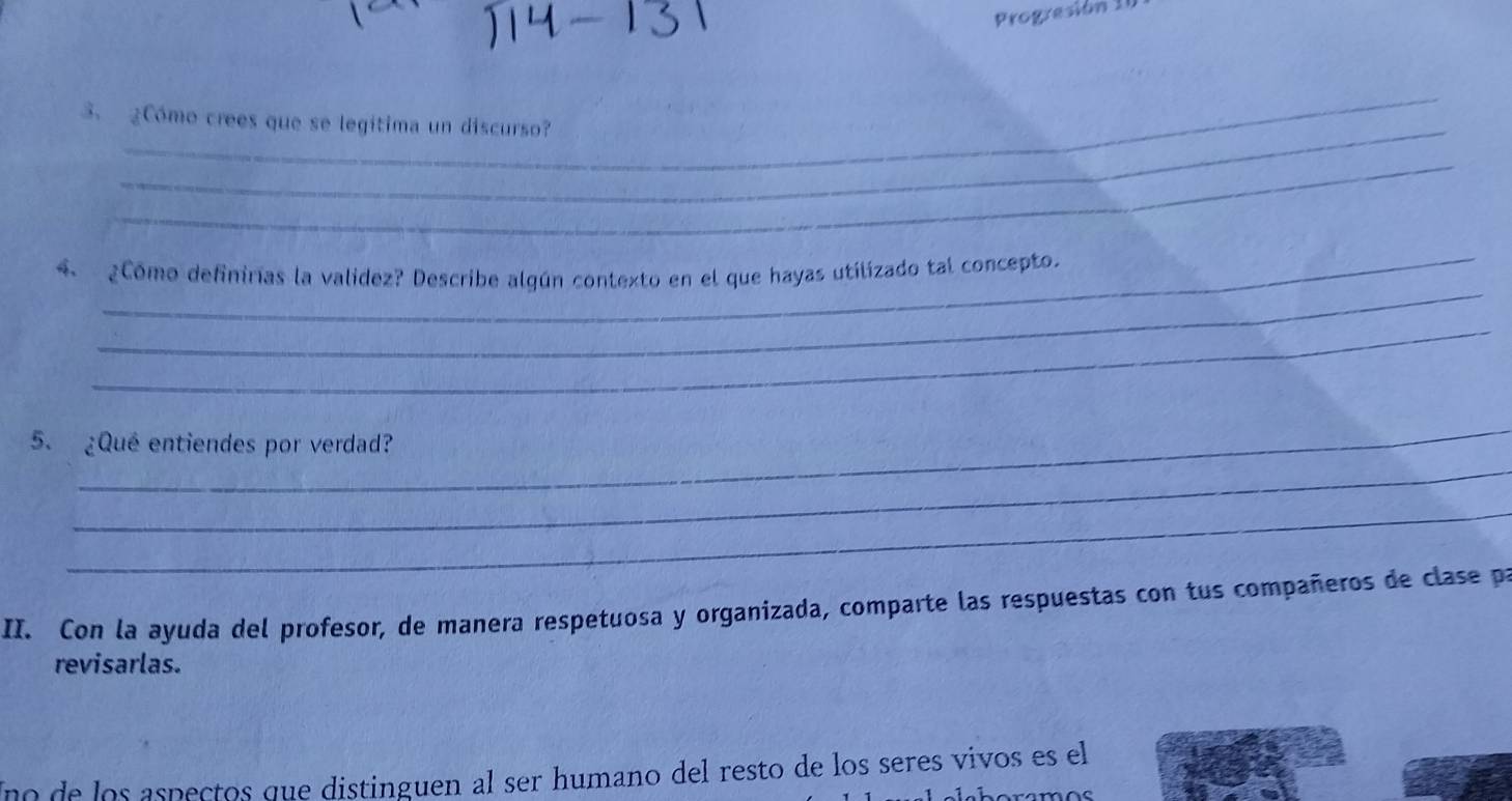 Progresión 10 
_ 
_ 
3. ¿Cómo crees que se legitima un discurso? 
_ 
_ 
_ 
4、 ¿Cómo definirías la validez? Describe algún contexto en el que hayas utilizado tal concepto. 
_ 
_ 
_ 
5. ¿Qué entiendes por verdad? 
_ 
II. Con la ayuda del profesor, de manera respetuosa y organizada, comparte las respuestas con tus compañeros de clase pa 
revisarlas. 
Uno de los aspeçtos que distinguen al ser humano del resto de los seres vivos es el