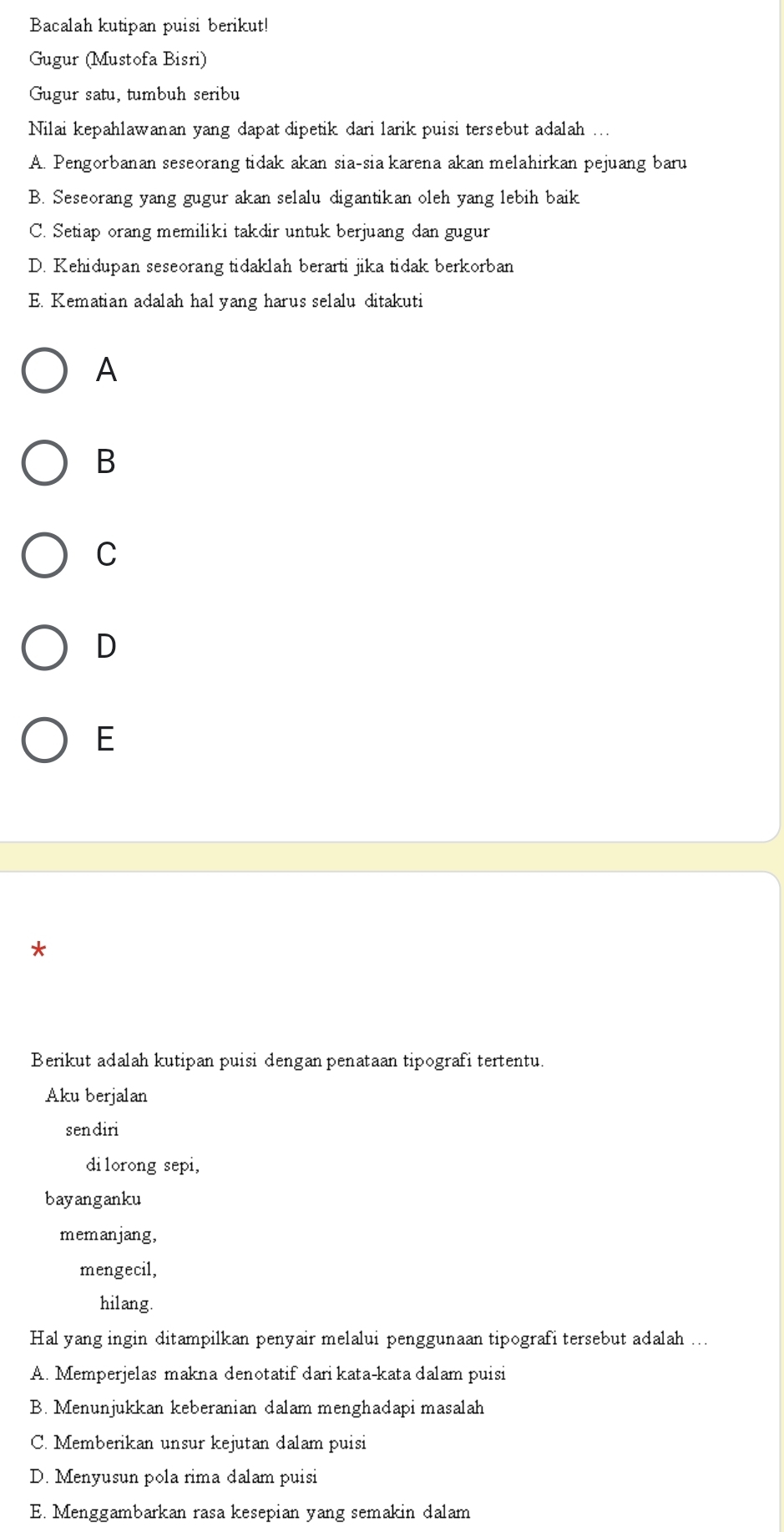 Bacalah kutipan puisi berikut!
Gugur (Mustofa Bisri)
Gugur satu, tumbuh seribu
Nilai kepahlawanan yang dapat dipetik dari larik puisi tersebut adalah ...
A. Pengorbanan seseorang tidak akan sia-sia karena akan melahirkan pejuang baru
B. Seseorang yang gugur akan selalu digantikan oleh yang lebih baik
C. Setiap orang memiliki takdir untuk berjuang dan gugur
D. Kehidupan seseorang tidaklah berarti jika tidak berkorban
E. Kematian adalah hal yang harus selalu ditakuti
A
B
C
D
E
*
Berikut adalah kutipan puisi dengan penataan tipografi tertentu.
Aku berjalan
sendiri
dilorong sepi,
bayanganku
memanjang,
mengecil,
hilang.
Hal yang ingin ditampilkan penyair melalui penggunaan tipografi tersebut adalah ...
A. Memperjelas makna denotatif dari kata-kata dalam puisi
B. Menunjukkan keberanian dalam menghadapi masalah
C. Memberikan unsur kejutan dalam puisi
D. Menyusun pola rima dalam puisi
E. Menggambarkan rasa kesepian yang semakin dalam