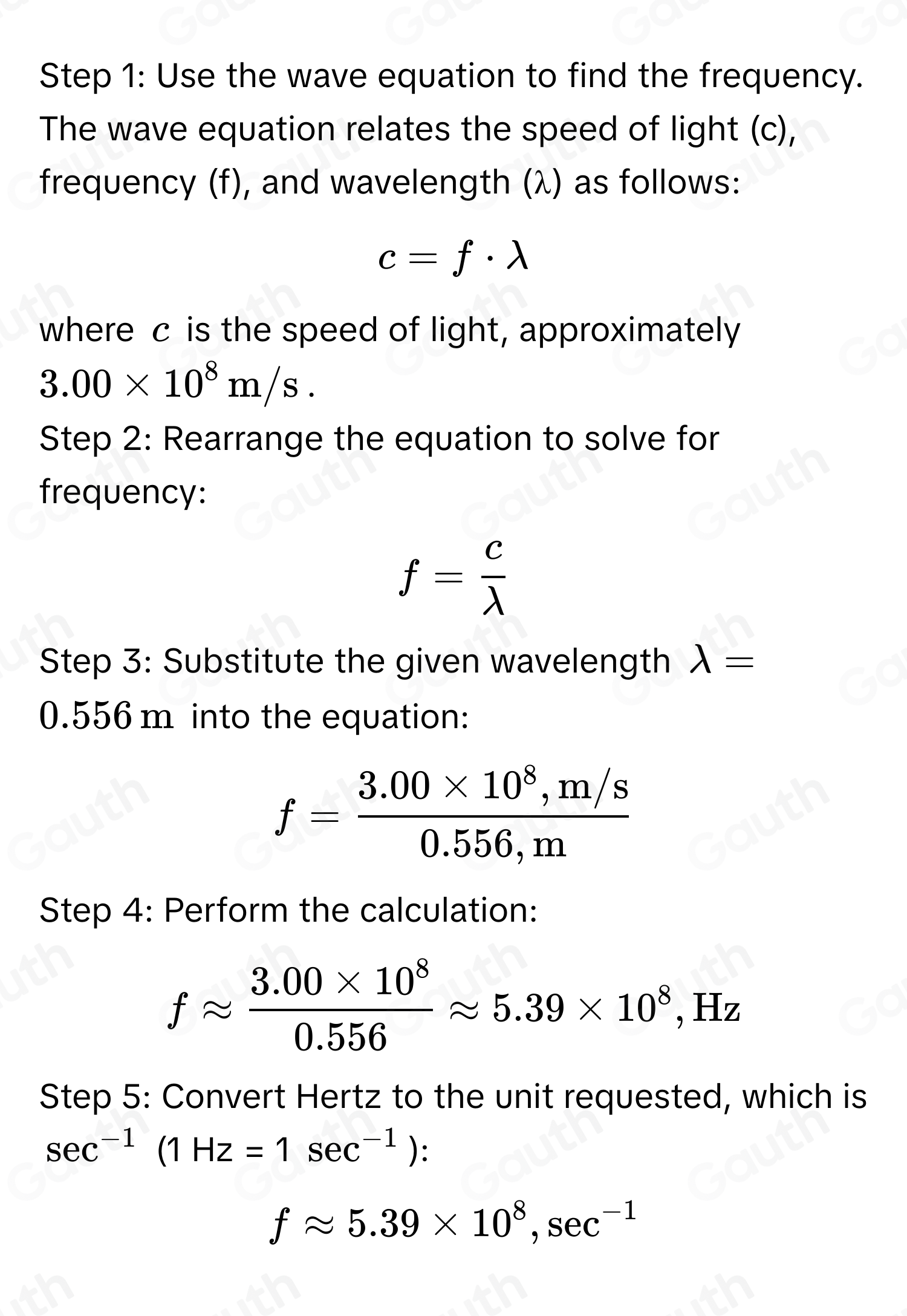 To determine the frequency of microwave radiation with a wavelength of 0.556 meters, we 
use the formula:
f= c/lambda  
Where:
f is the frequency (in Hz or sec^(-1)),
c=3.00* 10^8m/s (the speed of light),
lambda =0.556m (wavelength). 
Step-by-Step Calculation: 
1. Substitute the given values into the formula:
f= (3.00* 10^8)/0.556 
2. Perform the division:
f=5.40* 10^8Hz