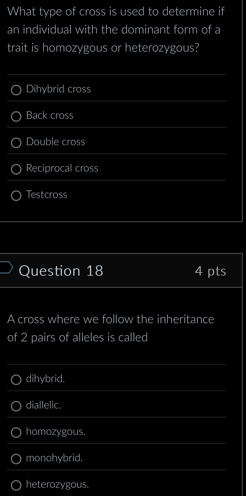 What type of cross is used to determine if
an individual with the dominant form of a
trait is homozygous or heterozygous?
Dihybrid cross
Back cross
Double cross
Reciprocal cross
Testcross
Question 18 4 pts
A cross where we follow the inheritance
of 2 pairs of alleles is called
dihybrid.
diallelic.
homozygous.
monohybrid.
heterozygous.