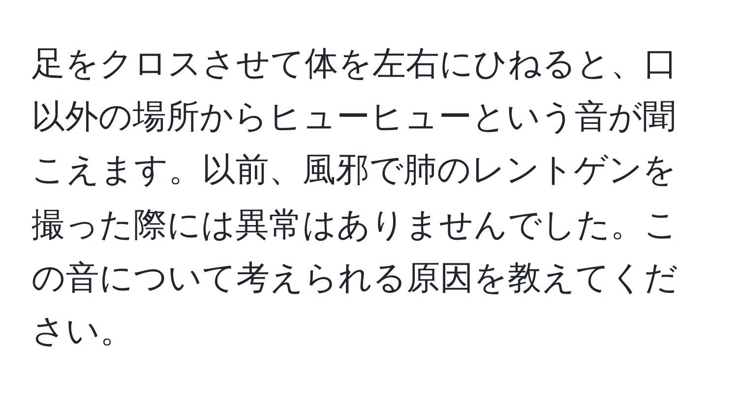 足をクロスさせて体を左右にひねると、口以外の場所からヒューヒューという音が聞こえます。以前、風邪で肺のレントゲンを撮った際には異常はありませんでした。この音について考えられる原因を教えてください。