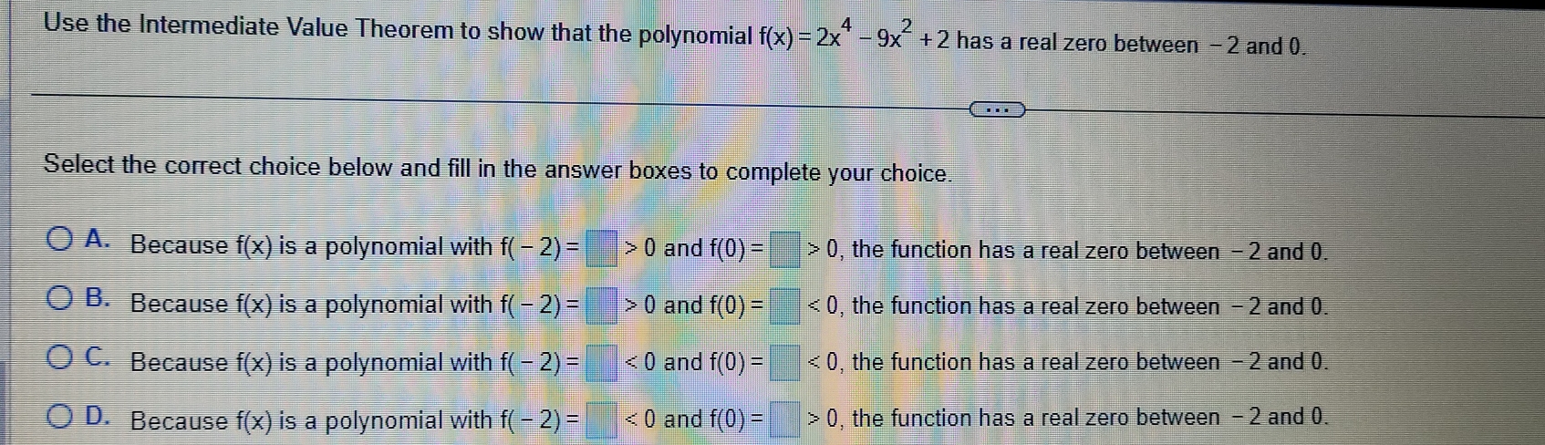 Use the Intermediate Value Theorem to show that the polynomial f(x)=2x^4-9x^2+2 has a real zero between - 2 and 0.
Select the correct choice below and fill in the answer boxes to complete your choice
A. Because f(x) is a polynomial with f(-2)=□ >0 and f(0)=□ >0 , the function has a real zero between - 2 and 0.
B. Because f(x) is a polynomial with f(-2)=□ >0 and f(0)=□ <0</tex> , the function has a real zero between - 2 and 0.
C. Because f(x) is a polynomial with f(-2)=□ <0</tex> and f(0)=□ <0</tex> , the function has a real zero between - 2 and 0.
D. Because f(x) is a polynomial with f(-2)=□ <0</tex> and f(0)=□ >0 , the function has a real zero between - 2 and 0.