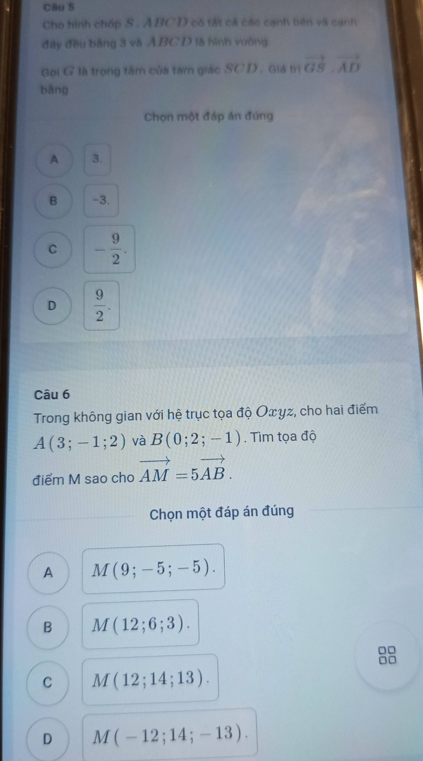 Cho hình chớp S . ABCD có tất cả các cạnh bên và cạnh
đây đều bằng 3 và ÁBCD là hình vưởng.
Gọi G là trọng tâm của tam giác SCD. Giá trị vector GS.vector AD
bāng
Chọn một đáp án đúng
A 3.
B -3.
C - 9/2 .
D  9/2 . 
Câu 6
Trong không gian với hệ trục tọa độ Oxyz, cho hai điểm
A(3;-1;2) và B(0;2;-1). Tìm tọa độ
điểm M sao cho vector AM=5vector AB. 
Chọn một đáp án đúng
A M(9;-5;-5).
B M(12;6;3).
C M(12;14;13).
D M(-12;14;-13).