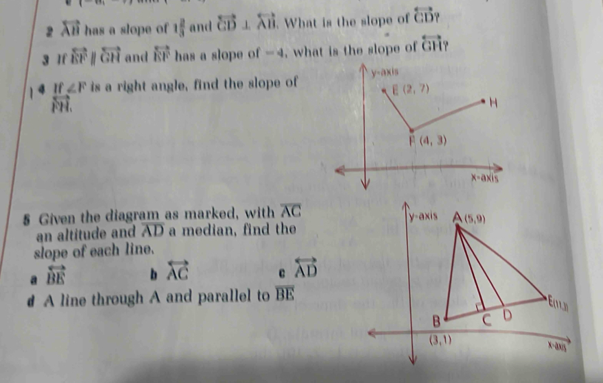 2 overleftrightarrow AB has a slope of 1 2/3  and overleftrightarrow CD⊥ overleftrightarrow AB. What is the slope of overleftrightarrow CD
3 If overleftrightarrow EFparallel overleftrightarrow GH and overleftrightarrow EF has a slope of -4 , what is the slope of overleftrightarrow GH?
∠ F is a right angle, find the slope of
§ Given the diagram as marked, with overline AC
an altitude and overline AD a median, find the
slope of each line.
a overleftrightarrow BE
b overleftrightarrow AC
c overleftrightarrow AD
A line through A and parallel to overline BE