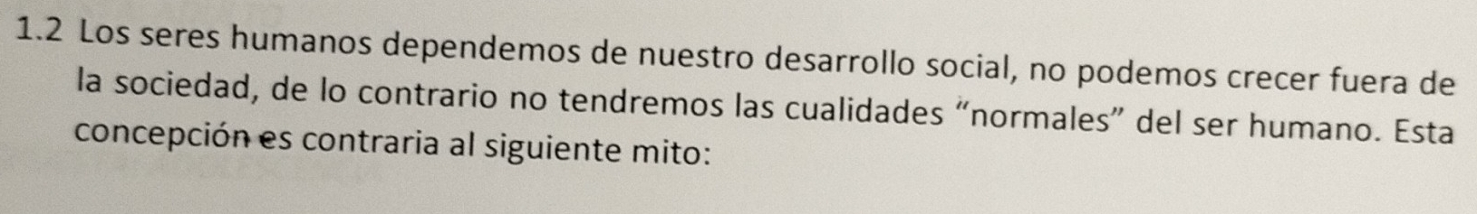 1.2 Los seres humanos dependemos de nuestro desarrollo social, no podemos crecer fuera de 
la sociedad, de lo contrario no tendremos las cualidades “normales” del ser humano. Esta 
concepción es contraria al siguiente mito: