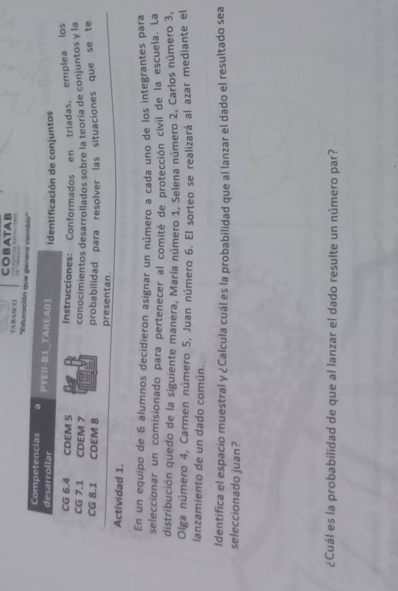 COBATAB 
TABASCo 
''Educ 
En un equipo de 6 alumnos decidieron asignar un número a cada uno de los integrantes para 
seleccionar un comisionado para pertenecer al comité de protección civil de la escuela. La 
distribución quedo de la siguiente manera, María número 1, Selena número 2, Carlos número 3, 
Olga número 4, Carmen número 5, Juan número 6. El sorteo se realizará al azar mediante el 
lanzamiento de un dado común. 
Identifica el espacio muestral y ¿Calcula cuál es la probabilidad que al lanzar el dado el resultado sea 
seleccionado juan? 
¿Cuál es la probabilidad de que al lanzar el dado resulte un número par?