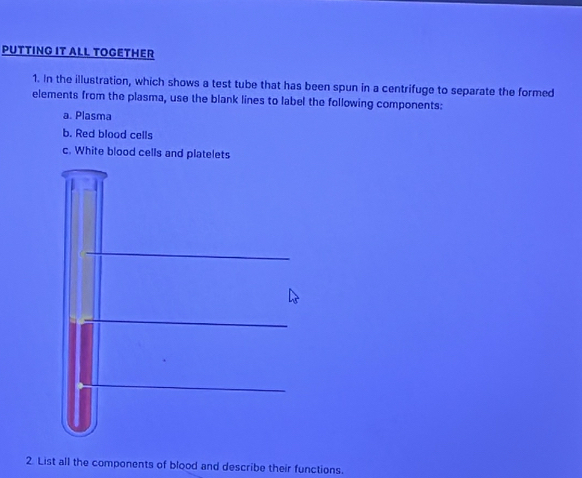 PUTTING IT ALL TOGETHER 
1. In the illustration, which shows a test tube that has been spun in a centrifuge to separate the formed 
elements from the plasma, use the blank lines to label the following components: 
a. Plasma 
b. Red blood cells 
c. White blood cells and platelets 
2. List all the components of blood and describe their functions.