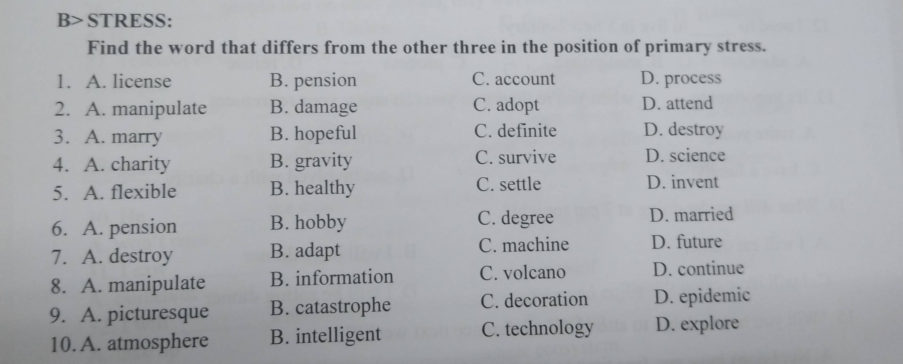 B> STRESS:
Find the word that differs from the other three in the position of primary stress.
1. A. license B. pension C. account D. process
2. A. manipulate B. damage C. adopt D. attend
3. A. marry B. hopeful
C. definite D. destroy
4. A. charity B. gravity
C. survive D. science
5. A. flexible B. healthy
C. settle D. invent
6. A. pension B. hobby
C. degree D. married
7. A. destroy
B. adapt C. machine
D. future
8. A. manipulate B. information
C. volcano D. continue
C. decoration
9. A. picturesque
B. catastrophe D. epidemic
C. technology D. explore
10. A. atmosphere
B. intelligent