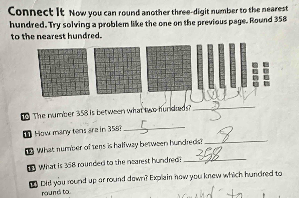 Connect It Now you can round another three-digit number to the nearest 
hundred. Try solving a problem like the one on the previous page. Round 358
to the nearest hundred. 
The number 358 is between what two hundreds? 
_ 
1 How many tens are in 358? 
_ 
What number of tens is halfway between hundreds?_ 
What is 358 rounded to the nearest hundred?_ 
Did you round up or round down? Explain how you knew which hundred to 
round to.