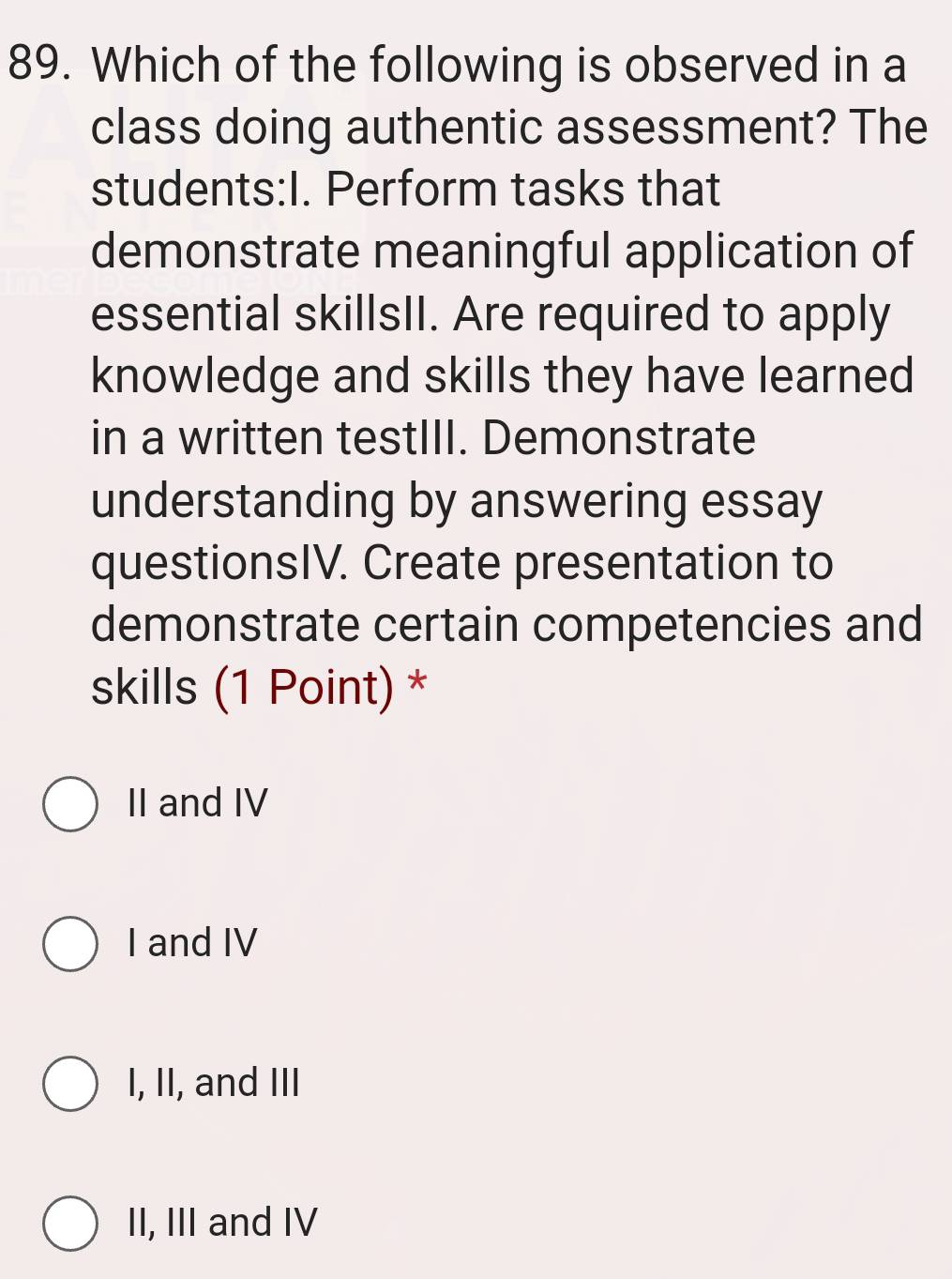 Which of the following is observed in a
class doing authentic assessment? The
students:I. Perform tasks that
demonstrate meaningful application of
essential skillsII. Are required to apply
knowledge and skills they have learned
in a written testIII. Demonstrate
understanding by answering essay
questionsIV. Create presentation to
demonstrate certain competencies and
skills (1 Point) *
II and IV
I and IV
I, II, and III
II, III and IV