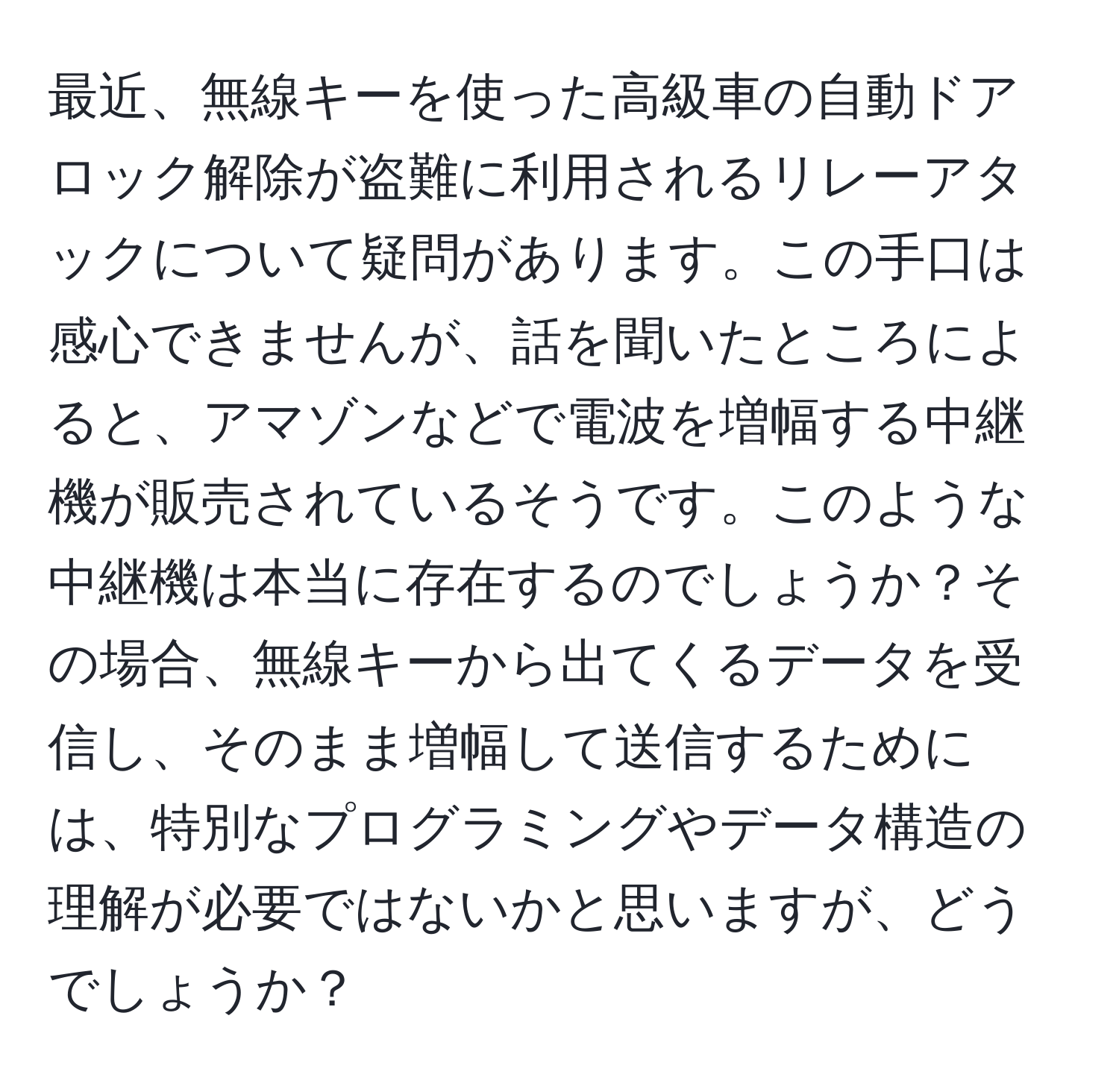 最近、無線キーを使った高級車の自動ドアロック解除が盗難に利用されるリレーアタックについて疑問があります。この手口は感心できませんが、話を聞いたところによると、アマゾンなどで電波を増幅する中継機が販売されているそうです。このような中継機は本当に存在するのでしょうか？その場合、無線キーから出てくるデータを受信し、そのまま増幅して送信するためには、特別なプログラミングやデータ構造の理解が必要ではないかと思いますが、どうでしょうか？