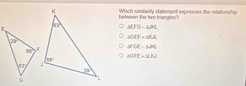 Which similarity statement expresses the relationship
between the two triangles?
△ EFGsim △ JKL
△ GEF=△ KJL
△ FGEsim △ JKL
△ GFE=△ LKJ