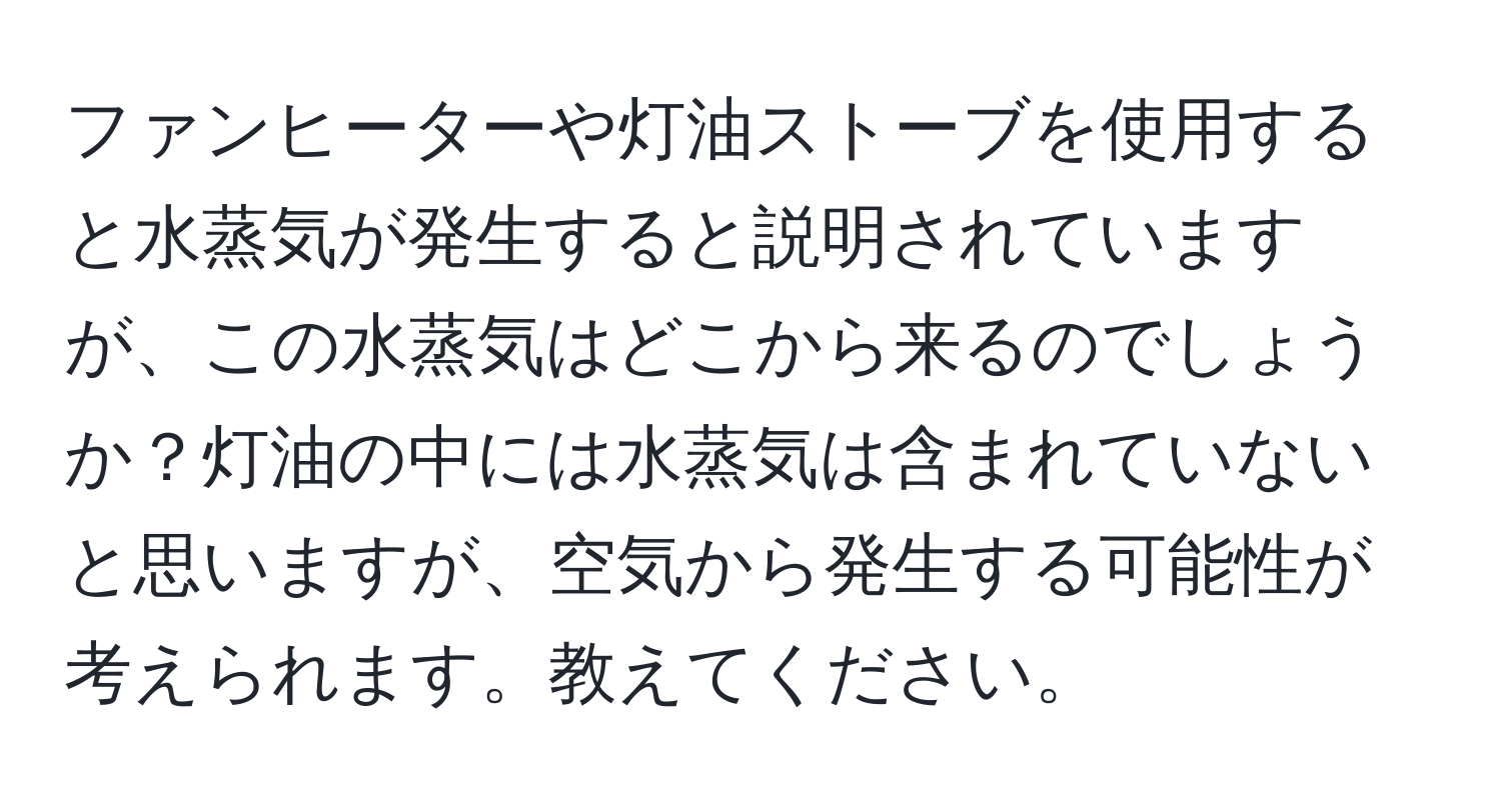 ファンヒーターや灯油ストーブを使用すると水蒸気が発生すると説明されていますが、この水蒸気はどこから来るのでしょうか？灯油の中には水蒸気は含まれていないと思いますが、空気から発生する可能性が考えられます。教えてください。