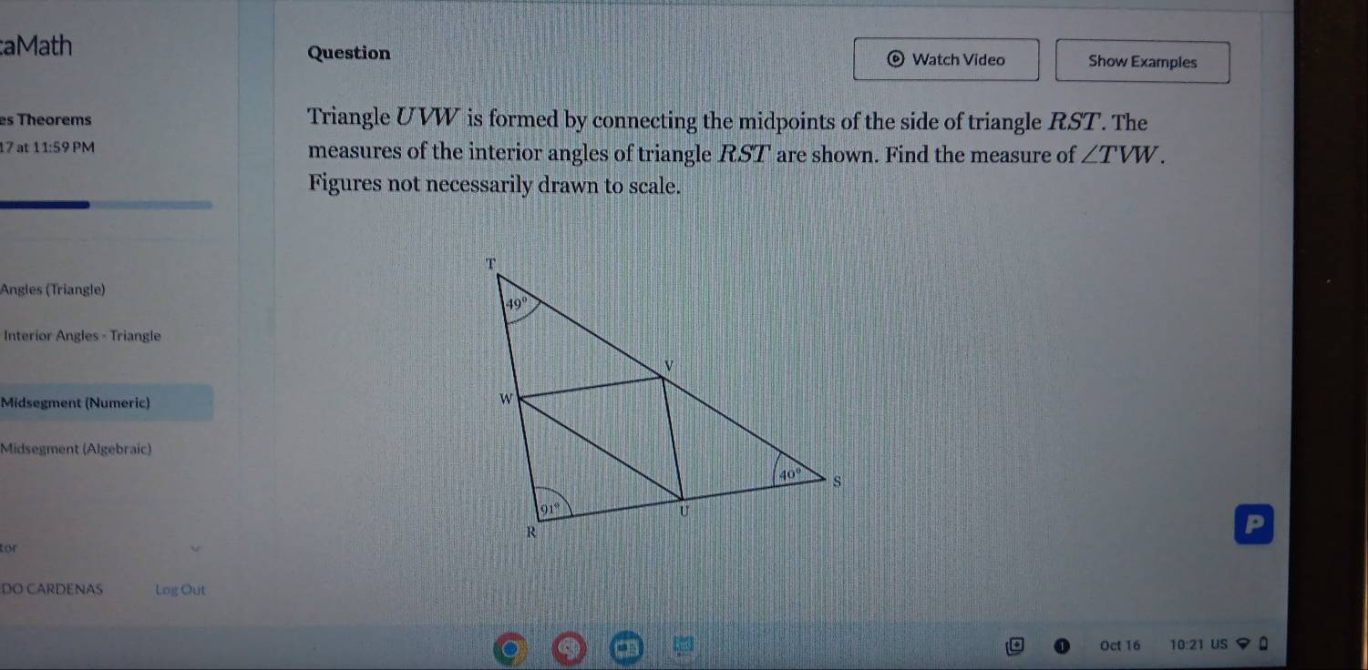 aMath Question Watch Video Show Examples
es Theorems Triangle UVW is formed by connecting the midpoints of the side of triangle RST. The
17 at 11:59 PM measures of the interior angles of triangle RST are shown. Find the measure of ∠ TVW.
Figures not necessarily drawn to scale.
Angles (Triangle)
Interior Angles - Triangle
Midsegment (Numeric)
Midsegment (Algebraic)
P
for
DO CARDENAS Log Out
Oct 16 10:21 US