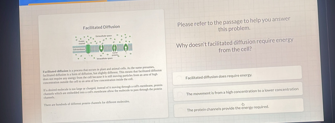 Facilitated Diffusion Please refer to the passage to help you answer
this problem.
Why doesn't facilitated diffusion require energy
from the cell?
Intraceflular space
Facilitated diffusion is a process that occurs in plant and animal cells. As the name presumes,
facilitated diffusion is a form of diffusion, but slightly different. This means that facilitated diffusion
does not require any energy from the cell because it is still moving particles from an area of high
concentration outside the cell to an area of low concentration inside the cell. Facilitated diffusion does require energy.
If a desired molecule is too large or charged, instead of it moving through a cell's membrane, protein
The movement is from a high concentration to a lower concentration
channels which are embedded into a cell's membrane allow the molecule to pass through the protein
channels.
There are hundreds of different protein channels for different molecules.
The protein channels provide the energy required.