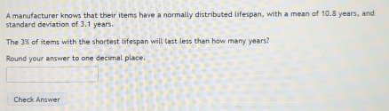 A manufacturer knows that their items have a normally distributed lifespan, with a mean of 10.8 years, and 
standard deviation of 3.1 years
The 3% of items with the shortest lifespan will last less than how many years? 
Round your answer to one decimal place. 
Check Answer