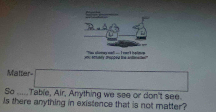 A n d 
*You clumsy oafl —- I can't believe 
you actually dropped the antimatter?" 
Matter- 
So ..... Table, Air, Anything we see or don't see. 
Is there anything in existence that is not matter?