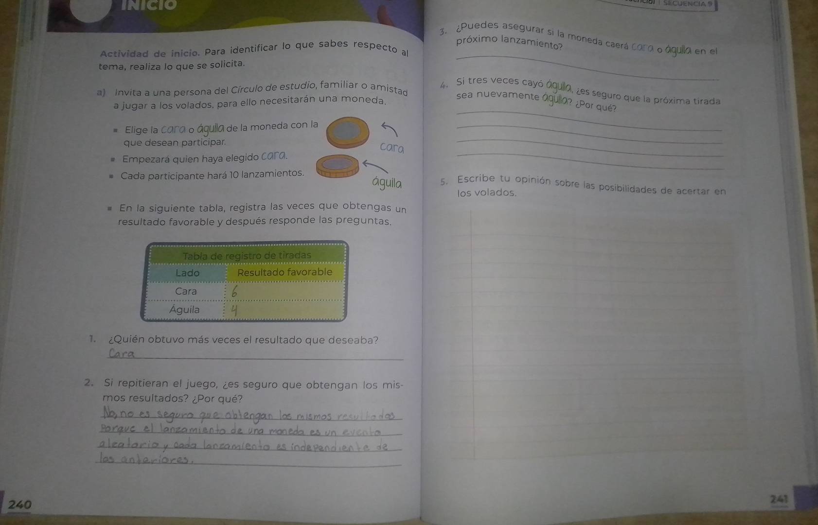 INICIO
3. ¿Puedes asegurar si la moneda caerá cora o áquila en el
próximo lanzamiento?
Actividad de inicio. Para identificar lo que sabes respecto al
tema, realiza lo que se solicita.
_
a) Invita a una persona del Círculo de estudio, familiar o amistad
4. Si tres veces cayó óquilo, ¿es seguro que la próxima tirada
_
a jugar a los volados, para ello necesitarán una moneda.
sea nuevamente águlla? ¿Por qué?
Elige la cara o águila de la moneda con la_
que desean participar.
cara
Empezará quien haya elegido cara.
_
_
Cada participante hará 10 lanzamientos.
águila 5. Escribe tu opinión sobre las posibilidades de acertar en
Ios volados.
En la siguiente tabla, registra las veces que obtengas un
resultado favorable y después responde las preguntas.
1 ¿Quién obtuvo más veces el resultado que deseaba?
_
2. Si repitieran el juego, ¿es seguro que obtengan los mis-
mos resultados? ¿Por qué?
_
_
_
_
240
241