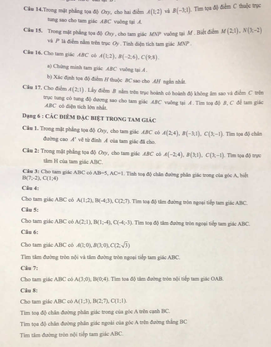 Câu 14.Trong mặt phẳng tọa độ Oxy, cho hai điểm A(1;2) và B(-3;1). Tìm tọa độ điểm C thuộc trục
tung sao cho tam giác ABC vuông tại A.
Câu 15. Trong mặt phẳng tọa độ Oxy, cho tam giác MNP vuông tại M . Biết điểm M(2;1),N(3;-2)
và P là điểm nằm trên trục Oy . Tính diện tích tam giác MNP .
Câu 16. Cho tam giác ABC có A(1;2),B(-2;6),C(9;8).
a) Chứng minh tam giác ABC vuông tại A .
b) Xác định tọa độ điểm H thuộc BC sao cho AH ngắn nhất.
Câu 17. Cho điểm A(2;1). Lấy điểm B nằm trên trục hoành có hoành độ không âm sao và điểm C trên
trục tung có tung độ dương sao cho tam giác ABC vuông tại A. Tìm toa độ B, C để tam giác
ABC có diện tích lớn nhất
Dạng 6 : CÁC ĐIÊM ĐẠC BIỆT TRONG TAM GIÁC
Câu 1. Trong mặt phẳng tọa độ Oxy, cho tam giác ABC có A(2;4),B(-3;1),C(3;-1). Tìm tọa độ chân
đường cao A' vẽ từ đinh A của tam giác đã cho.
Câu 2: Trong mặt phẳng tọa độ Oxy, cho tam giác ABC có A(-2;4),B(3;1),C(3;-1). Tìm tọa độ trực
tâm H của tam giác ABC.
Câu 3: Cho tam giác ABC có AB=5,AC=1. Tính toạ độ chân đường phân giác trong của góc A, biết
B(7;-2),C(1;4)
Câu 4:
Cho tam giác ABC có A(1;2),B(-4;3),C(2;7). Tìm toạ độ tâm đường tròn ngoại tiếp tam giác ABC.
Câu 5:
Cho tam giác ABC có A(2;1),B(1;-4),C(-4;-3). Tìm toạ độ tâm đường tròn ngoại tiếp tam giác ABC.
Câu 6:
Cho tam giác ABC có A(1;0),B(3;0),C(2;sqrt(3))
Tìm tâm đường tròn nội và tâm đường tròn ngoại tiếp tam giác ABC.
Câu 7:
Cho tam giác ABC có A(3;0),B(0;4) 0. Tìm toa độ tâm đường tròn nội tiếp tam giác OAB.
Câu 8:
Cho tam giác ABC có A(1;3),B(2;7),C(1;1).
Tìm toạ độ chân đường phân giác trong của góc A trên cạnh BC.
Tìm tọa độ chân đường phân giác ngoài của góc A trên đường thắng BC
Tìm tâm đường tròn nội tiếp tam giác ABC.