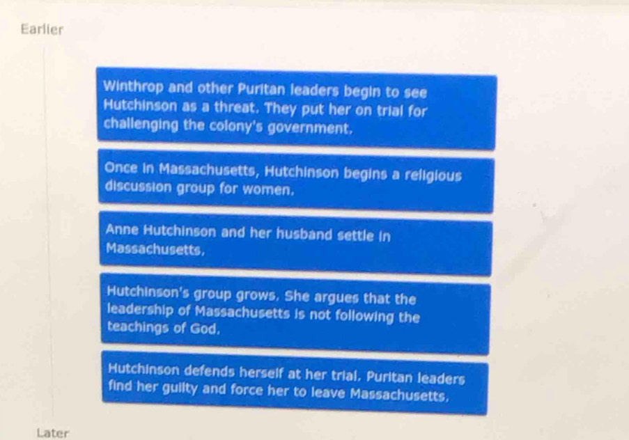 Earlier
Winthrop and other Puritan leaders begin to see
Hutchinson as a threat. They put her on trial for
challenging the colony's government.
Once in Massachusetts, Hutchinson begins a religious
discussion group for women.
Anne Hutchinson and her husband settle in
Massachusetts,
Hutchinson's group grows. She argues that the
leadership of Massachusetts is not following the
teachings of God.
Hutchinson defends herself at her trial, Puritan leaders
find her guilty and force her to leave Massachusetts,
Later