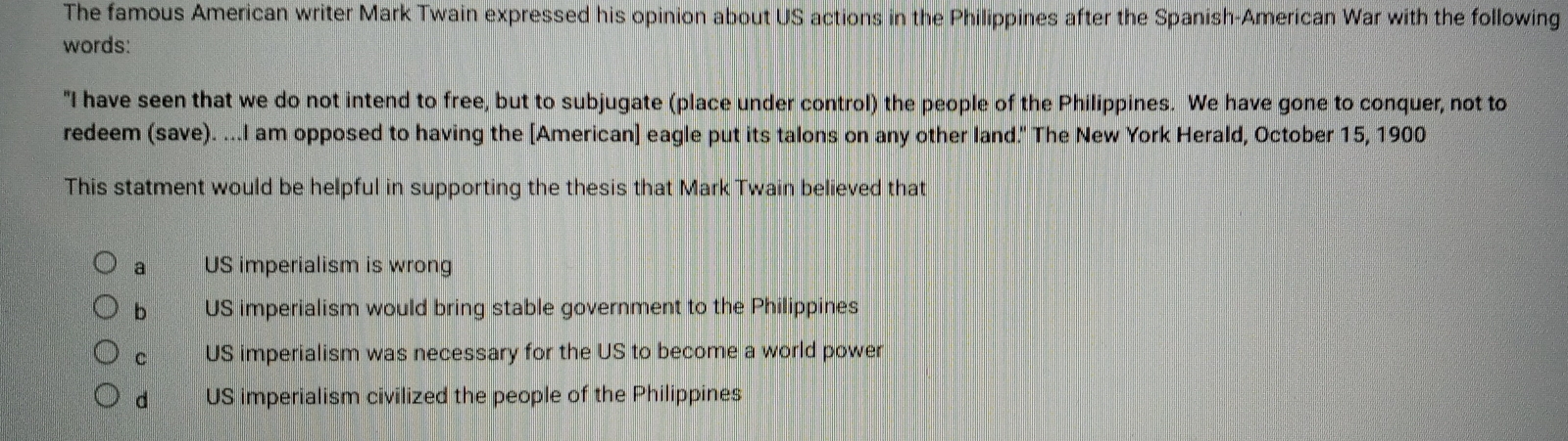 The famous American writer Mark Twain expressed his opinion about US actions in the Philippines after the Spanish-American War with the following
words:
"I have seen that we do not intend to free, but to subjugate (place under control) the people of the Philippines. We have gone to conquer, not to
redeem (save). ...I am opposed to having the [American] eagle put its talons on any other land." The New York Herald, October 15, 1900
This statment would be helpful in supporting the thesis that Mark Twain believed that
a US imperialism is wrong
b US imperialism would bring stable government to the Philippines
c US imperialism was necessary for the US to become a world power
d US imperialism civilized the people of the Philippines