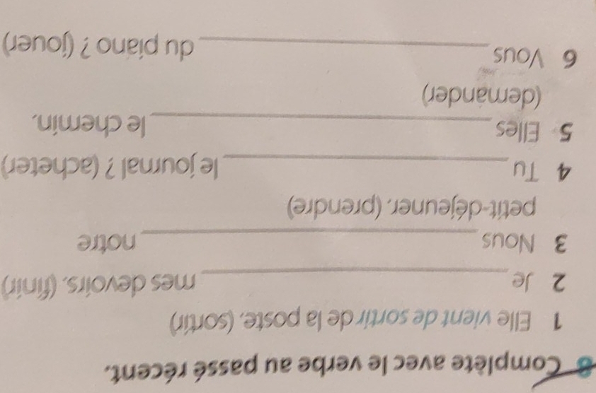 Complète avec le verbe au passé récent. 
1 Elle vient de sortir de la poste, (sortir) 
2 Je_ mes devoirs. (finir) 
3 Nous_ notre 
petit-déjeuner. (prendre) 
4 Tu_ le journal ? (acheter) 
5 Elles_ le chemin. 
(demander) 
6 Vous_ du piano ? (jouer)