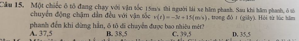 Một chiếc ô tô đang chạy với vận tốc 15m/s thì người lái xe hãm phanh. Sau khi hãm phanh, ô tô
chuyển động chậm dần đều với vận tốc v(t)=-3t+15(m/s) , trong đó t (giây). Hỏi từ lúc hãm
phanh đến khi dừng hằn, ô tô di chuyển được bao nhiêu mét?
A. 37,5 B. 38,5 C. 39,5 D. 35,5