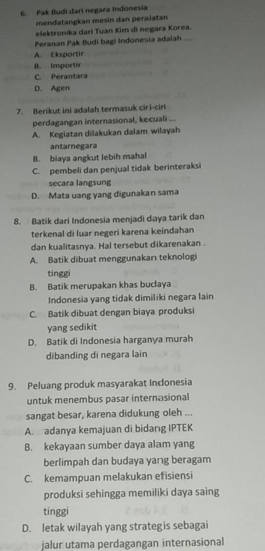 Pak Budi dari negara Indonesia
mendatangkan mesin dan peralatan
elektronika dari Tuan Kim di negara Korea.
Peranan Pak Budi bagi Indonesia adalah_
A. Eksportir
B. Importir
C. Perantara
D. Agen
7. Berikut ini adalah termasuk cir i-ciri
perdagangan internasional, kecuali ...
A. Kegiatan dilakukan dalam wilayah
antarnegara
B. biaya angkut lebih mahal
C. pembeli dan penjual tidak berinteraksi
secara langsung
D. Mata uang yang digunakan sama
8. Batik dari Indonesia menjadi daya tarik dan
terkenal di luar negeri karena keindahan
dan kualitasnya. Hal tersebut dikarenakan .
A. Batik dibuat menggunakan teknologi
tinggi
B. Batik merupakan khas bucaya
Indonesia yang tidak dimiliki negara lain
C. Batik dibuat dengan biaya produksi
yang sedikit
D. Batik di Indonesia harganya murah
dibanding di negara lain
9. Peluang produk masyarakat Indonesia
untuk menembus pasar internasional
sangat besar, karena didukung oleh ...
A. adanya kemajuan di bidang IPTEK
B. kekayaan sumber daya alam yang
berlimpah dan budaya yang beragam
C. kemampuan melakukan efisiensi
produksi sehingga memiliki daya saing
tinggi
D. letak wilayah yang strategis sebagai
jalur utama perdagangan internasional