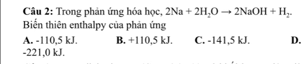 Trong phản ứng hóa học, 2Na+2H_2Oto 2NaOH+H_2. 
Biến thiên enthalpy của phản ứng
A. -110,5 kJ. B. +110, 5 kJ. C. -141,5 kJ. D.
-221,0 kJ.