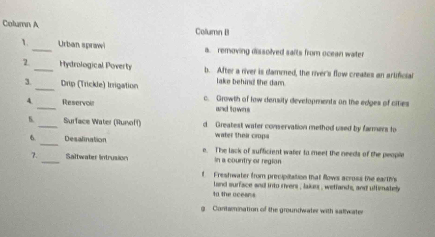 Column A Column B
1._ Urban sprawi a. removing dissolved salts from ocean water
2. _Hydrological Poverty b. After a river is dammed, the river's flow creates an artificial
3._ Drip (Trickle) Irrigation
lake behind the dam.
c. Growth of law density developments on the edges of cities
4. _Reservoir and towns
S. _Surface Water (Runoff) d. Greatest water conservation method used by farmers to
_
6. Desalination
water their crops
e. The lack of sufficient water to meet the needs of the people
7. _Saltwater Intrusion In a country or region
f Freshwater from precipitation that flows across the earth's
land surface and into rivers , lakes , wetlands, and ultimately
to the oceans
g. Contamination of the groundwater with saftwater