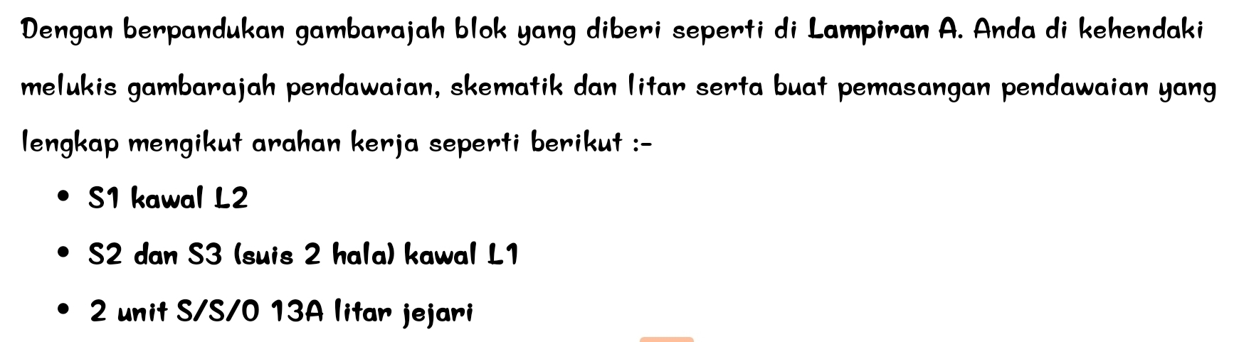 Dengan berpandukan gambarajah blok yang diberi seperti di Lampiran A. Anda di kehendaki 
melukis gambarajah pendawaian, skematik dan litar serta buat pemasangan pendawaian yang 
lengkap mengikut arahan kerja seperti berikut :- 
S1 kawal L2
S2 dan S3 (suis 2 hala) kawal L1
2 unit S/S/0 13A litar jejari