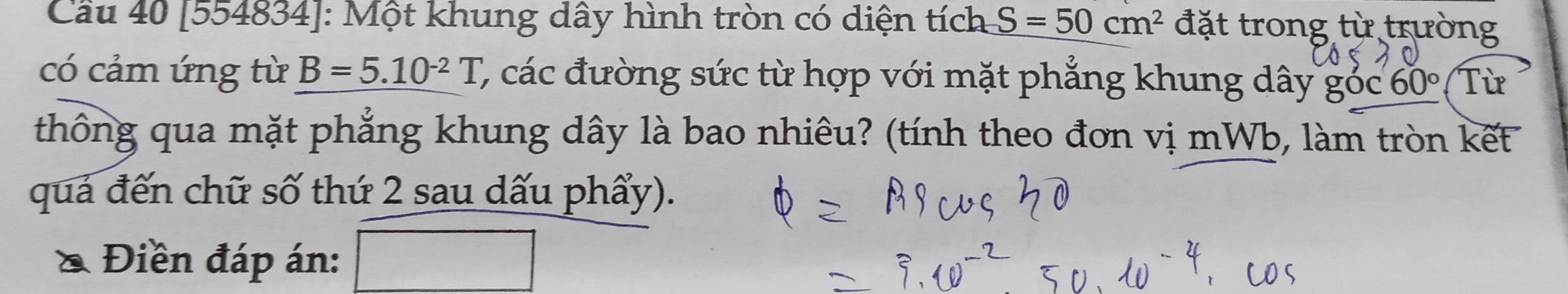 Cầu 40 [554834]: Một khung dây hình tròn có diện tích S=50cm^2 đặt trong từ trường 
có cảm ứng từ B=5.10^(-2)T C, các đường sức từ hợp với mặt phẳng khung dây goc 60° Từ 
thông qua mặt phẳng khung dây là bao nhiêu? (tính theo đơn vị mWb, làm tròn kết 
quả đến chữ số thứ 2 sau dấu phẩy). 
Điền đáp án: