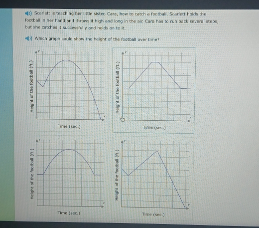 Scarlett is teaching her little sister, Cara, how to catch a football. Scarlett holds the 
football in her hand and throws it high and long in the air. Cara has to run back several steps, 
but she catches it successfully and holds on to it. 
Which graph could show the height of the football over time? 
r 
r 
a 
+ 
x 
Time (sec.) Time (sec.) 
r 
Time (sec.)