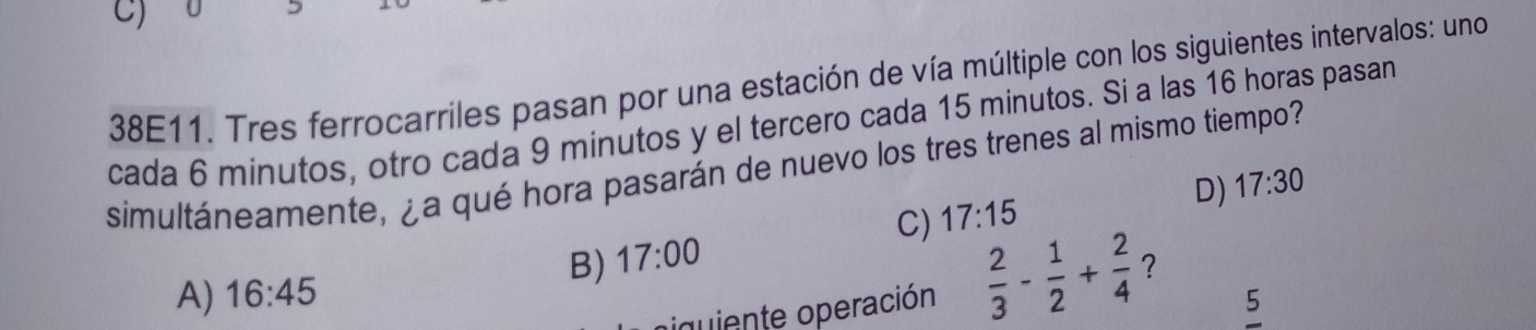 C)
38E11. Tres ferrocarriles pasan por una estación de vía múltiple con los siguientes intervalos: uno
cada 6 minutos, otro cada 9 minutos y el tercero cada 15 minutos. Si a las 16 horas pasan
simultáneamente, ¿a qué hora pasarán de nuevo los tres trenes al mismo tiempo?
D) 17:30
C) 17:15
B) 17:00
A) 16:45
iquiente operación  2/3 - 1/2 + 2/4  ?
5