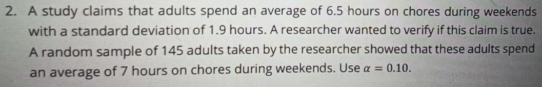 A study claims that adults spend an average of 6.5 hours on chores during weekends 
with a standard deviation of 1.9 hours. A researcher wanted to verify if this claim is true. 
A random sample of 145 adults taken by the researcher showed that these adults spend 
an average of 7 hours on chores during weekends. Use alpha =0.10.