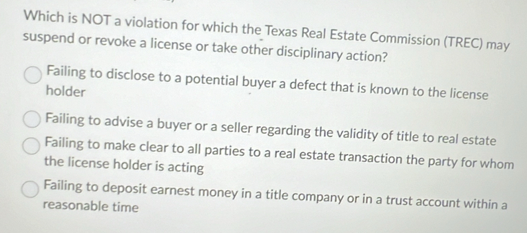 Which is NOT a violation for which the Texas Real Estate Commission (TREC) may
suspend or revoke a license or take other disciplinary action?
Failing to disclose to a potential buyer a defect that is known to the license
holder
Failing to advise a buyer or a seller regarding the validity of title to real estate
Failing to make clear to all parties to a real estate transaction the party for whom
the license holder is acting
Failing to deposit earnest money in a title company or in a trust account within a
reasonable time