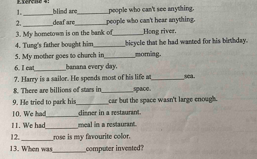 blind are_ people who can't see anything. 
2. _deaf are_ people who can't hear anything. 
3. My hometown is on the bank of_ Hong river. 
4. Tung's father bought him _bicycle that he had wanted for his birthday. 
5. My mother goes to church in_ morning. 
6. I eat_ banana every day. 
7. Harry is a sailor. He spends most of his life at_ sea. 
8. There are billions of stars in_ space. 
9. He tried to park his_ car but the space wasn't large enough. 
10. We had_ dinner in a restaurant. 
11. We had_ meal in a restaurant. 
12._ rose is my favourite color. 
13. When was_ computer invented?